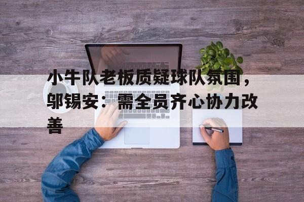 壹号娱乐下载-小牛队老板质疑球队氛围，邬锡安：需全员齐心协力改善的简单介绍